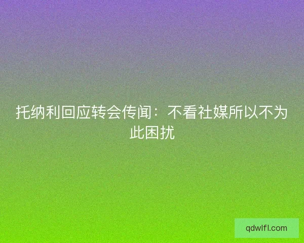 托纳利回应转会传闻：不看社媒所以不为此困扰