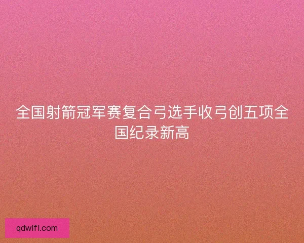 全国射箭冠军赛复合弓选手收弓创五项全国纪录新高