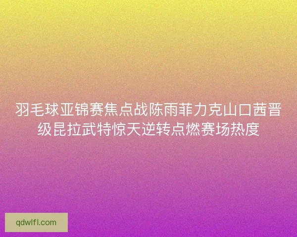 羽毛球亚锦赛焦点战陈雨菲力克山口茜晋级昆拉武特惊天逆转点燃赛场热度