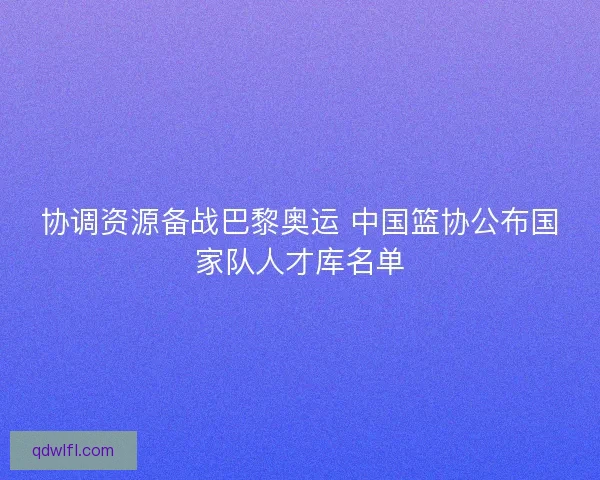 协调资源备战巴黎奥运 中国篮协公布国家队人才库名单