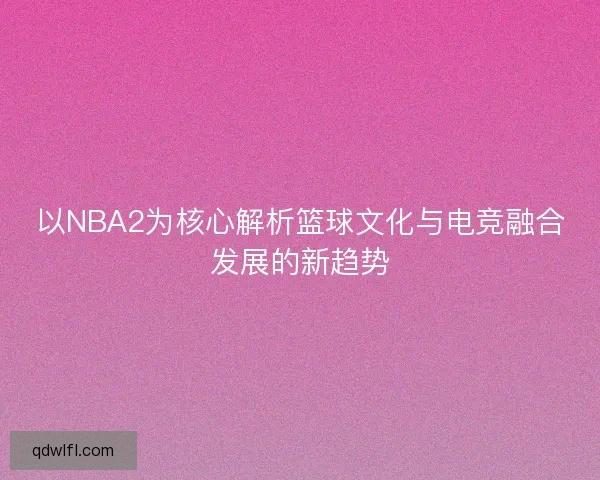 以NBA2为核心解析篮球文化与电竞融合发展的新趋势