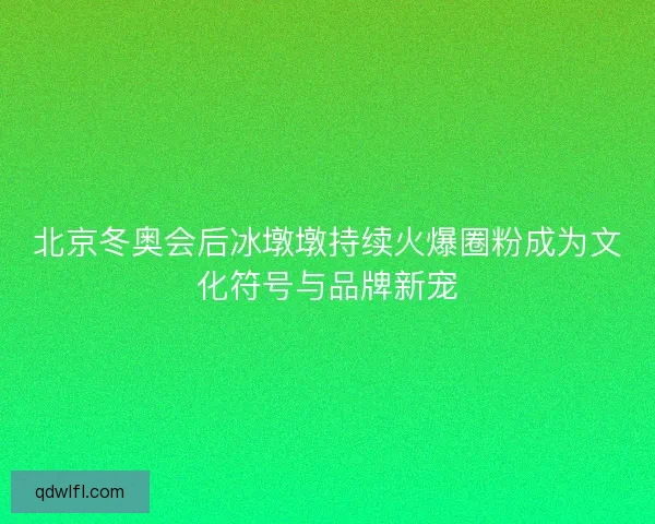 北京冬奥会后冰墩墩持续火爆圈粉成为文化符号与品牌新宠
