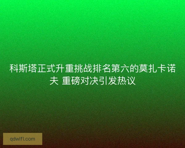 科斯塔正式升重挑战排名第六的莫扎卡诺夫 重磅对决引发热议