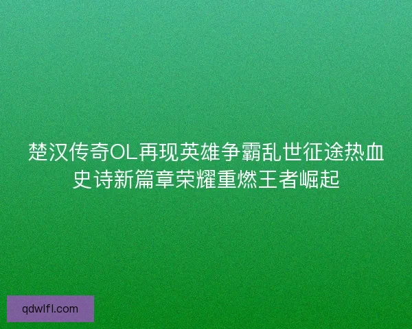 楚汉传奇OL再现英雄争霸乱世征途热血史诗新篇章荣耀重燃王者崛起