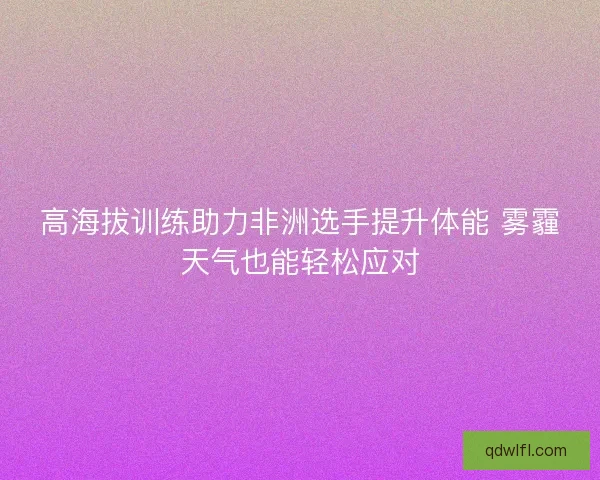 高海拔训练助力非洲选手提升体能 雾霾天气也能轻松应对