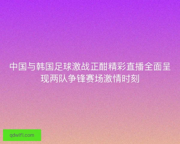 中国与韩国足球激战正酣精彩直播全面呈现两队争锋赛场激情时刻