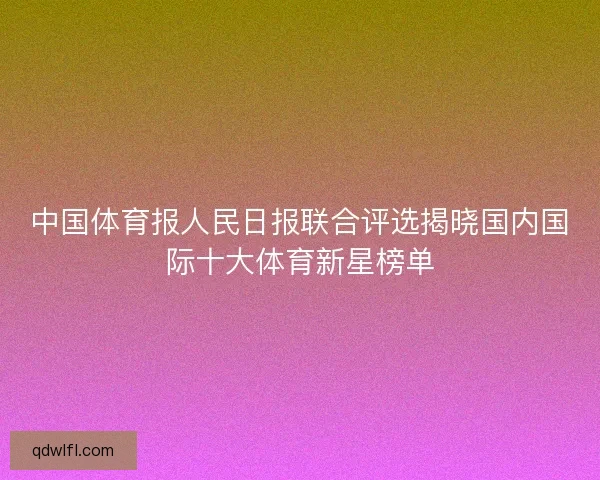 中国体育报人民日报联合评选揭晓国内国际十大体育新星榜单