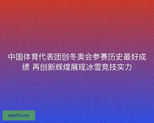 中国体育代表团创冬奥会参赛历史最好成绩 再创新辉煌展现冰雪竞技实力 中国体育代表团创冬奥会参赛历史最好成绩 再创新辉煌展现冰雪竞技实力