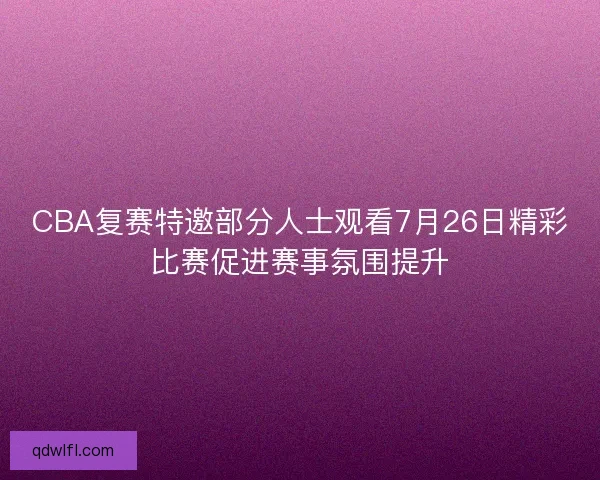 CBA复赛特邀部分人士观看7月26日精彩比赛促进赛事氛围提升