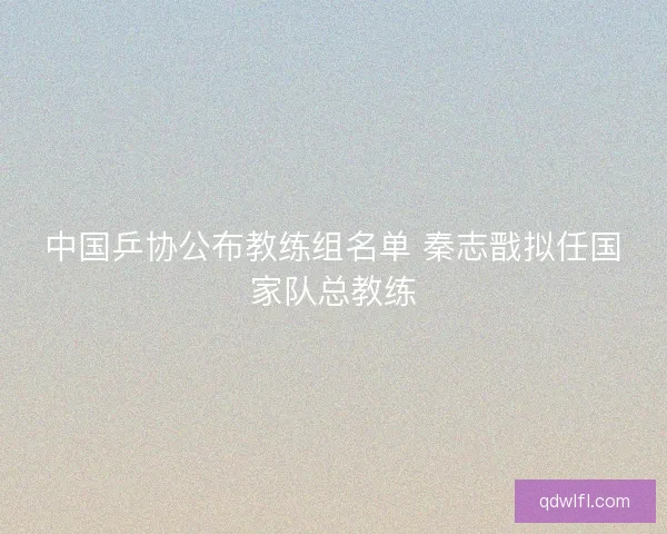 中国乒协公布教练组名单 秦志戬拟任国家队总教练 中国乒协公布教练组名单 秦志戬拟任国家队总教练