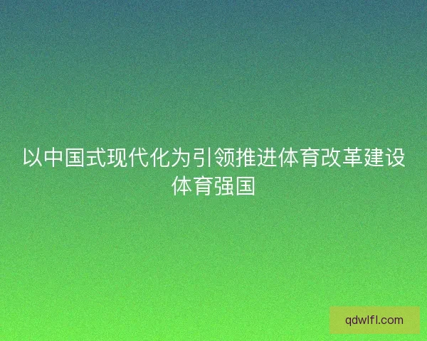 以中国式现代化为引领推进体育改革建设体育强国 以中国式现代化为引领推进体育改革建设体育强国