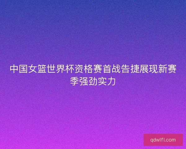 中国女篮世界杯资格赛首战告捷展现新赛季强劲实力